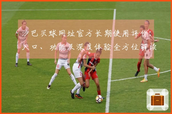 沙巴买球网址官方长期使用评价：入口、功能及深度体验全方位解读