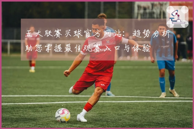五大联赛买球官方网站：趋势分析助您掌握最佳观赛入口与体验