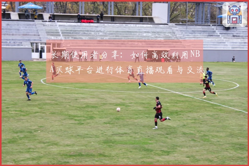 长期使用者分享：如何高效利用NBA买球平台进行体育直播观看与交流